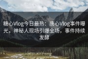 糖心Vlog今日最热：唐心Vlog事件曝光，神秘人现场引爆全场，事件持续发酵