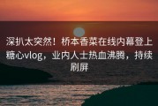 深扒太突然！桥本香菜在线内幕登上糖心vlog，业内人士热血沸腾，持续刷屏