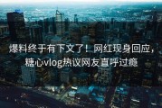 爆料终于有下文了！网红现身回应，糖心vlog热议网友直呼过瘾