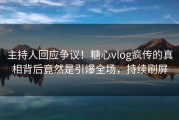 主持人回应争议！糖心vlog疯传的真相背后竟然是引爆全场，持续刷屏