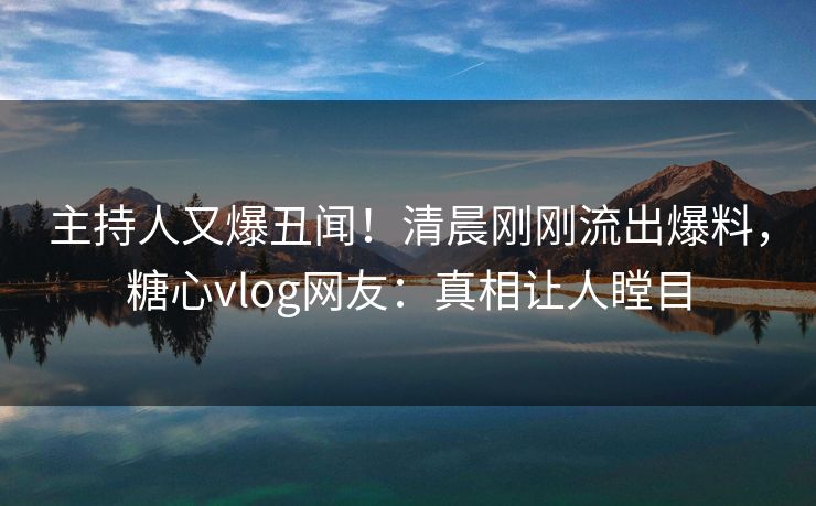 主持人又爆丑闻！清晨刚刚流出爆料，糖心vlog网友：真相让人瞠目