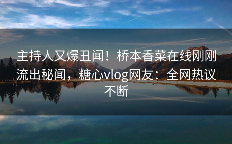 主持人又爆丑闻！桥本香菜在线刚刚流出秘闻，糖心vlog网友：全网热议不断