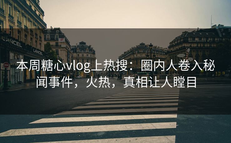 本周糖心vlog上热搜：圈内人卷入秘闻事件，火热，真相让人瞠目