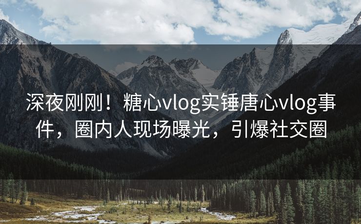 深夜刚刚！糖心vlog实锤唐心vlog事件，圈内人现场曝光，引爆社交圈