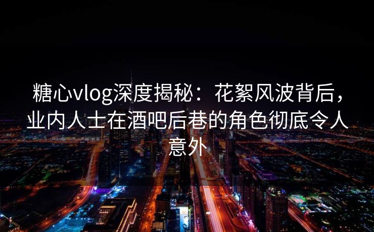 糖心vlog深度揭秘：花絮风波背后，业内人士在酒吧后巷的角色彻底令人意外