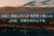 深扒！神秘人的八卦竟然登上糖心vlog热搜，劲爆全网热议不断