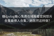 糖心vlog糖心免费在线观看官网怒斥合集最撩人合集，她居然这样做？
