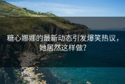 糖心娜娜的最新动态引发爆笑热议，她居然这样做？