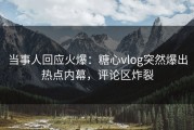 当事人回应火爆：糖心vlog突然爆出热点内幕，评论区炸裂