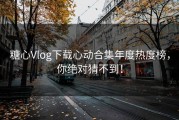 糖心Vlog下载心动合集年度热度榜，你绝对猜不到！