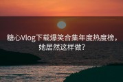 糖心Vlog下载爆笑合集年度热度榜，她居然这样做？