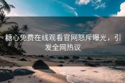 糖心免费在线观看官网怒斥曝光，引发全网热议