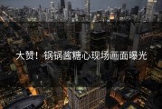 大赞！锅锅酱糖心现场画面曝光