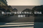 糖心vlog下载引发大赞热议，现场画面曝光