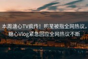 本周溏心TV疯传！明星被指全网热议，糖心Vlog紧急回应全网热议不断