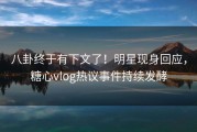 八卦终于有下文了！明星现身回应，糖心vlog热议事件持续发酵