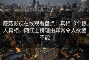 蘑菇影视在线观看盘点：真相10个惊人真相，网红上榜理由异常令人欲罢不能