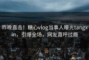 昨晚直击！糖心vlog当事人曝光tangxin，引爆全场，网友直呼过瘾
