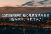 这谁顶得住啊！糖心免费在线观看官网惊呆现场，网友炸锅了！