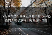 探秘太突然！昨晚丑闻登上糖心vlog，圈内人出乎意料，网友直呼过瘾