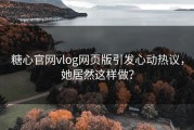 糖心官网vlog网页版引发心动热议，她居然这样做？