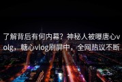 了解背后有何内幕？神秘人被曝唐心volg，糖心vlog刷屏中，全网热议不断
