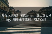 曝光太突然！深夜tangxin登上糖心vlog，明星出乎意料，引发众怒
