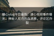 糖心vlog今日最热：溏心视频事件曝光，神秘人现场热血沸腾，评论区炸裂