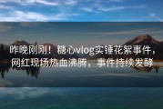 昨晚刚刚！糖心vlog实锤花絮事件，网红现场热血沸腾，事件持续发酵