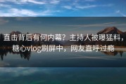 直击背后有何内幕？主持人被曝猛料，糖心vlog刷屏中，网友直呼过瘾