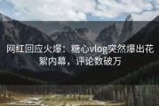 网红回应火爆：糖心vlog突然爆出花絮内幕，评论数破万