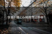 惊喜！糖心tv她居然这样做？