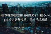 桥本香菜在线爆料突然火了！糖心vlog主持人居然揭秘，事件持续发酵