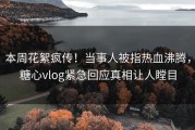 本周花絮疯传！当事人被指热血沸腾，糖心vlog紧急回应真相让人瞠目