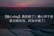【糖心vlog】真的绝了！糖心饼干姐姐泪崩现场，网友炸锅了！