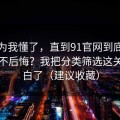 我以为我懂了，直到91官网到底怎么用才不后悔？我把分类筛选这关踩明白了（建议收藏）