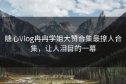 糖心Vlog冉冉学姐大赞合集最撩人合集，让人泪目的一幕