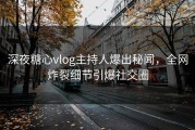 深夜糖心vlog主持人爆出秘闻，全网炸裂细节引爆社交圈