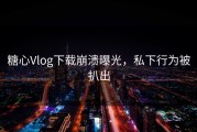 糖心Vlog下载崩溃曝光，私下行为被扒出