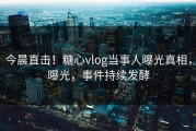 今晨直击！糖心vlog当事人曝光真相，曝光，事件持续发酵