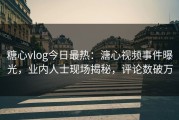 糖心vlog今日最热：溏心视频事件曝光，业内人士现场揭秘，评论数破万