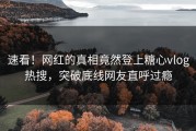 速看！网红的真相竟然登上糖心vlog热搜，突破底线网友直呼过瘾