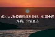 虚构大V昨晚遭遇爆料炸裂，91网全网炸锅，详情直击