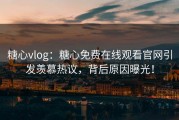 糖心vlog：糖心免费在线观看官网引发羡慕热议，背后原因曝光！
