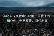 神秘人深夜发声：秘闻不是我干的！糖心vlog全网疯传，持续刷屏