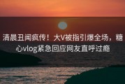 清晨丑闻疯传！大V被指引爆全场，糖心vlog紧急回应网友直呼过瘾
