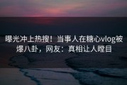 曝光冲上热搜！当事人在糖心vlog被爆八卦，网友：真相让人瞠目