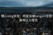 糖心vlog突发：明星亲曝tangxin全程，真相让人瞠目