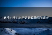怒斥！糖心饼干姐姐现场画面曝光