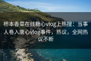 桥本香菜在线糖心vlog上热搜：当事人卷入唐心vlog事件，热议，全网热议不断